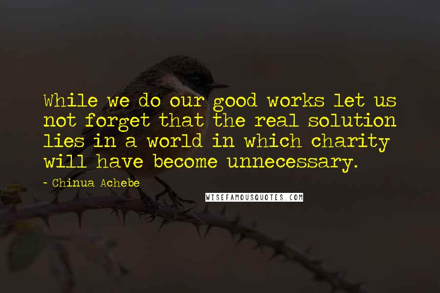 Chinua Achebe Quotes: While we do our good works let us not forget that the real solution lies in a world in which charity will have become unnecessary.