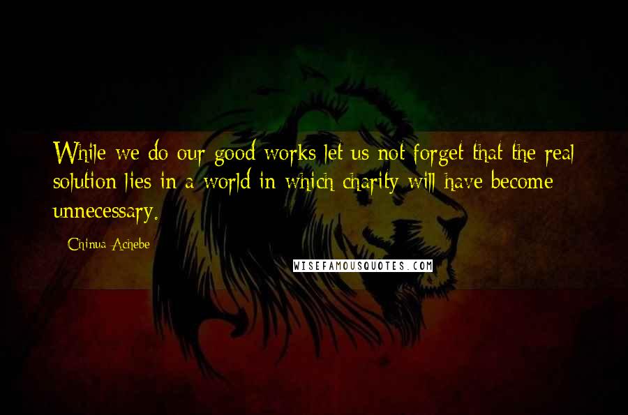 Chinua Achebe Quotes: While we do our good works let us not forget that the real solution lies in a world in which charity will have become unnecessary.