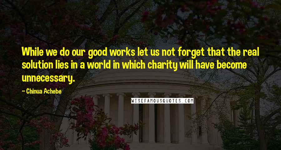 Chinua Achebe Quotes: While we do our good works let us not forget that the real solution lies in a world in which charity will have become unnecessary.