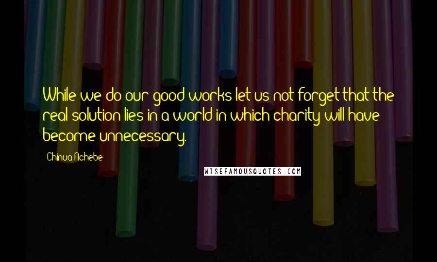 Chinua Achebe Quotes: While we do our good works let us not forget that the real solution lies in a world in which charity will have become unnecessary.