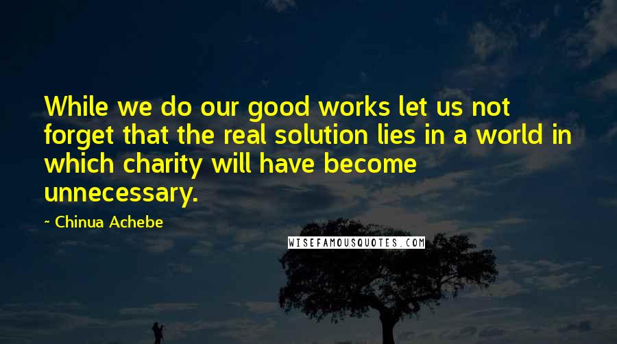 Chinua Achebe Quotes: While we do our good works let us not forget that the real solution lies in a world in which charity will have become unnecessary.