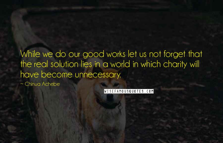 Chinua Achebe Quotes: While we do our good works let us not forget that the real solution lies in a world in which charity will have become unnecessary.