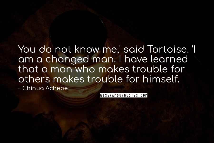 Chinua Achebe Quotes: You do not know me,' said Tortoise. 'I am a changed man. I have learned that a man who makes trouble for others makes trouble for himself.
