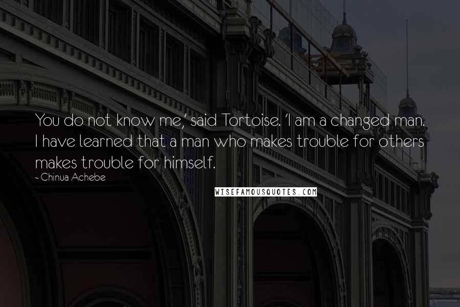 Chinua Achebe Quotes: You do not know me,' said Tortoise. 'I am a changed man. I have learned that a man who makes trouble for others makes trouble for himself.