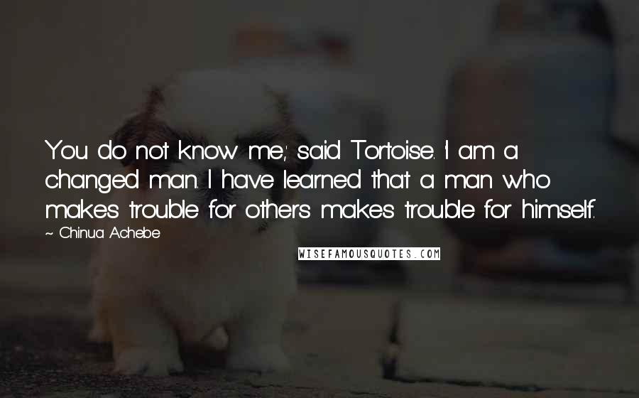 Chinua Achebe Quotes: You do not know me,' said Tortoise. 'I am a changed man. I have learned that a man who makes trouble for others makes trouble for himself.