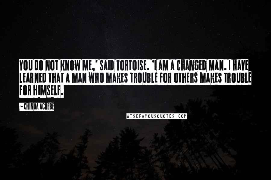 Chinua Achebe Quotes: You do not know me,' said Tortoise. 'I am a changed man. I have learned that a man who makes trouble for others makes trouble for himself.
