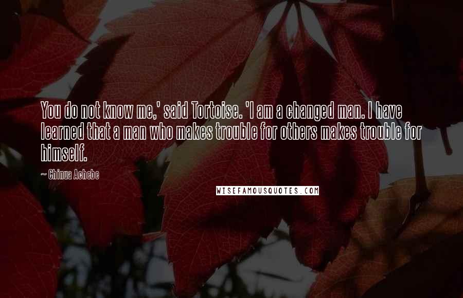 Chinua Achebe Quotes: You do not know me,' said Tortoise. 'I am a changed man. I have learned that a man who makes trouble for others makes trouble for himself.