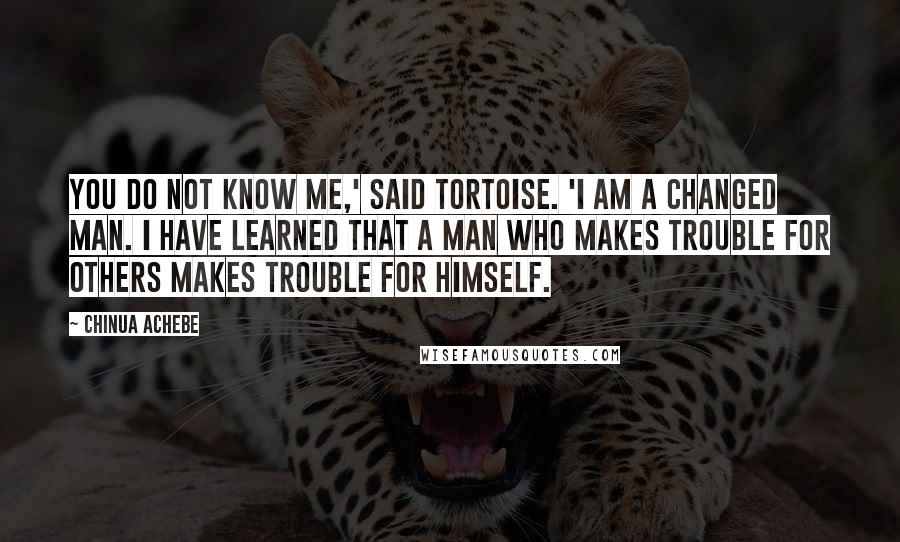 Chinua Achebe Quotes: You do not know me,' said Tortoise. 'I am a changed man. I have learned that a man who makes trouble for others makes trouble for himself.