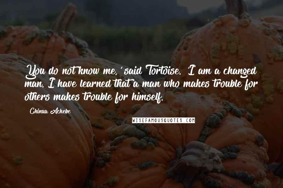 Chinua Achebe Quotes: You do not know me,' said Tortoise. 'I am a changed man. I have learned that a man who makes trouble for others makes trouble for himself.