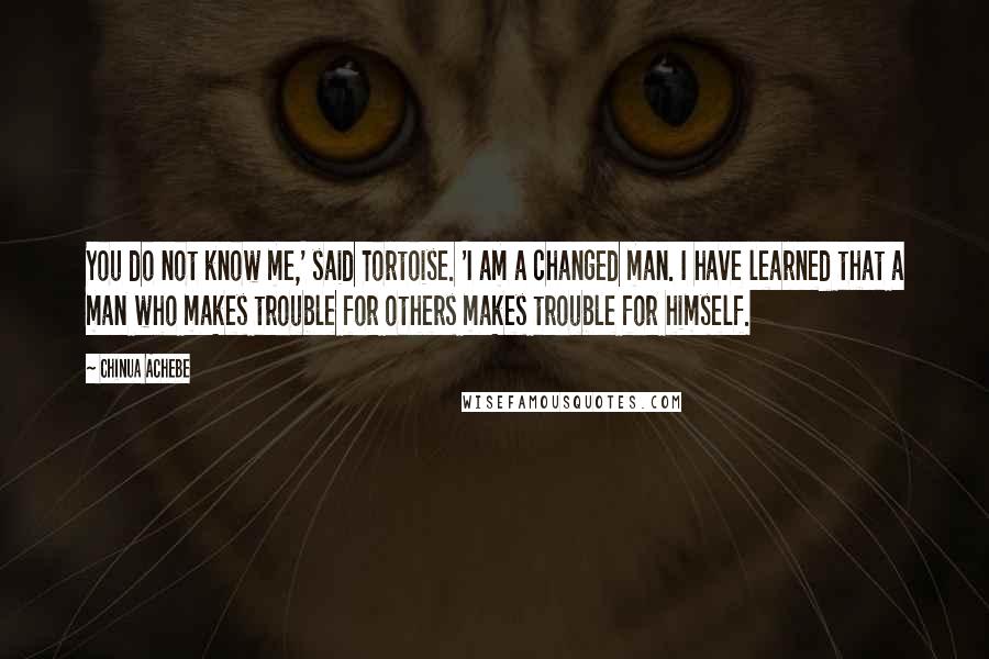 Chinua Achebe Quotes: You do not know me,' said Tortoise. 'I am a changed man. I have learned that a man who makes trouble for others makes trouble for himself.