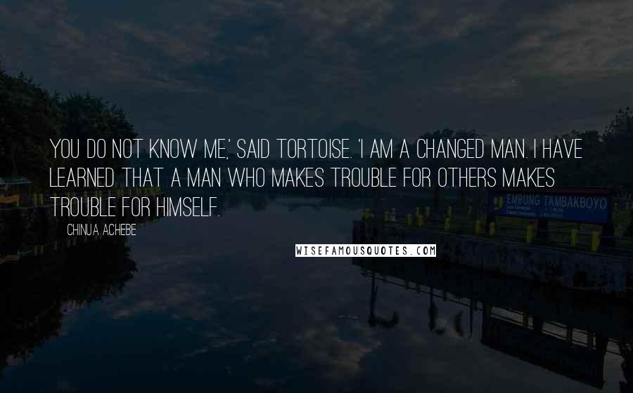 Chinua Achebe Quotes: You do not know me,' said Tortoise. 'I am a changed man. I have learned that a man who makes trouble for others makes trouble for himself.