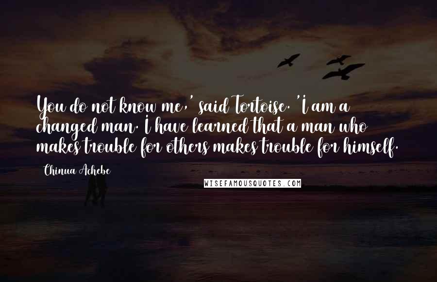 Chinua Achebe Quotes: You do not know me,' said Tortoise. 'I am a changed man. I have learned that a man who makes trouble for others makes trouble for himself.