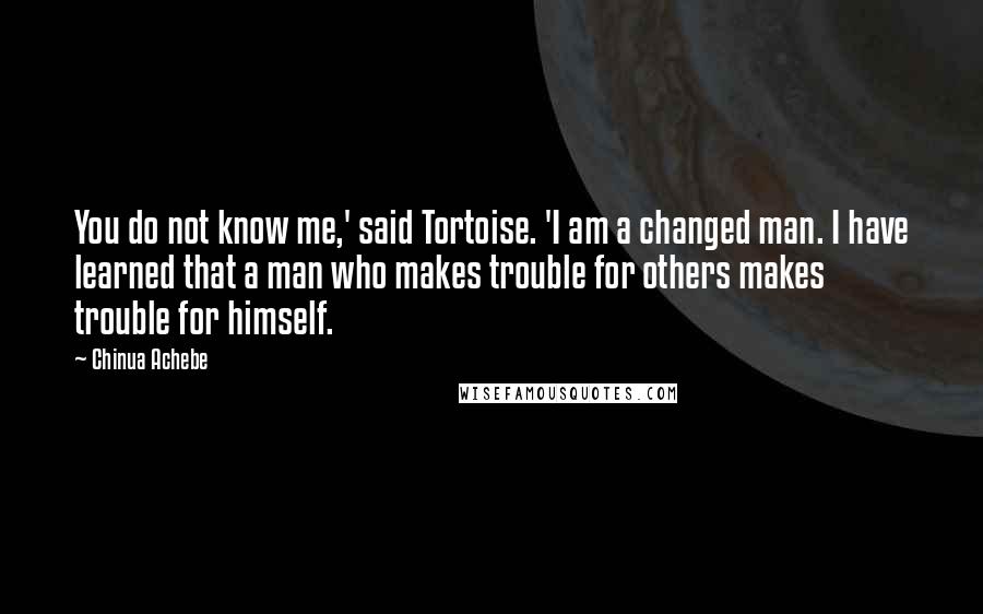 Chinua Achebe Quotes: You do not know me,' said Tortoise. 'I am a changed man. I have learned that a man who makes trouble for others makes trouble for himself.