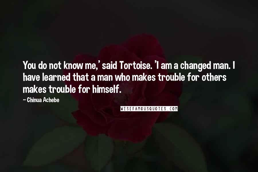 Chinua Achebe Quotes: You do not know me,' said Tortoise. 'I am a changed man. I have learned that a man who makes trouble for others makes trouble for himself.