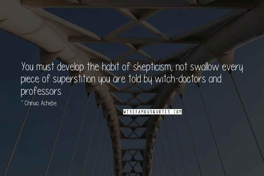 Chinua Achebe Quotes: You must develop the habit of skepticism, not swallow every piece of superstition you are told by witch-doctors and professors.