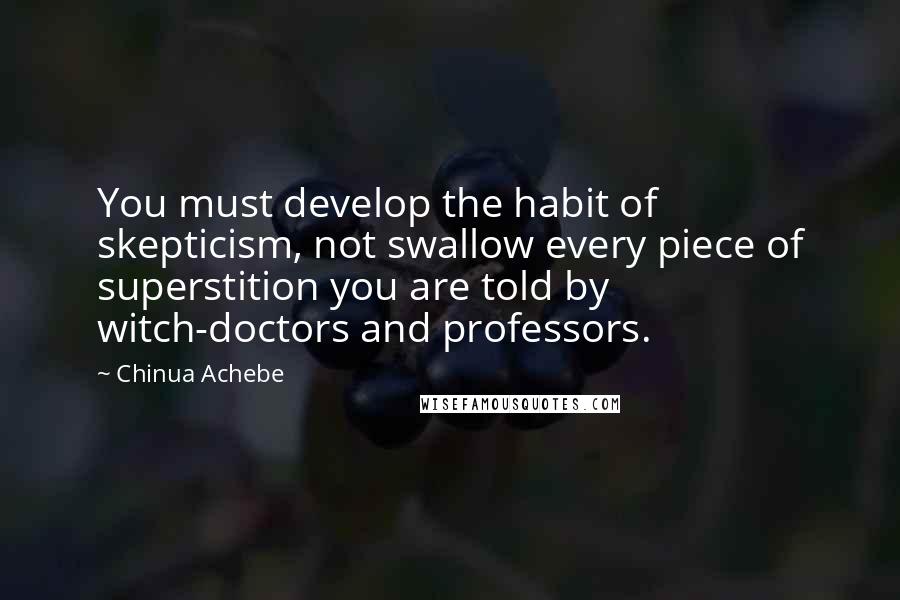 Chinua Achebe Quotes: You must develop the habit of skepticism, not swallow every piece of superstition you are told by witch-doctors and professors.