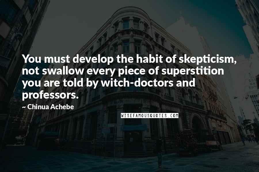 Chinua Achebe Quotes: You must develop the habit of skepticism, not swallow every piece of superstition you are told by witch-doctors and professors.