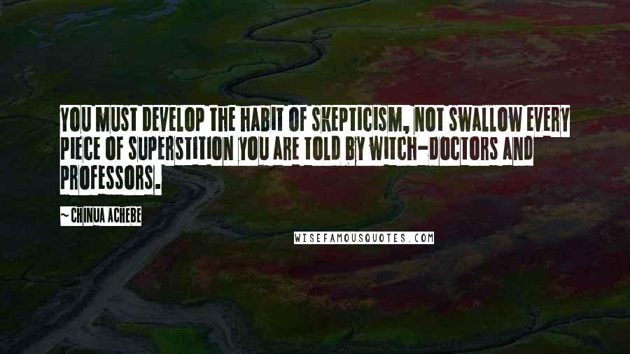 Chinua Achebe Quotes: You must develop the habit of skepticism, not swallow every piece of superstition you are told by witch-doctors and professors.