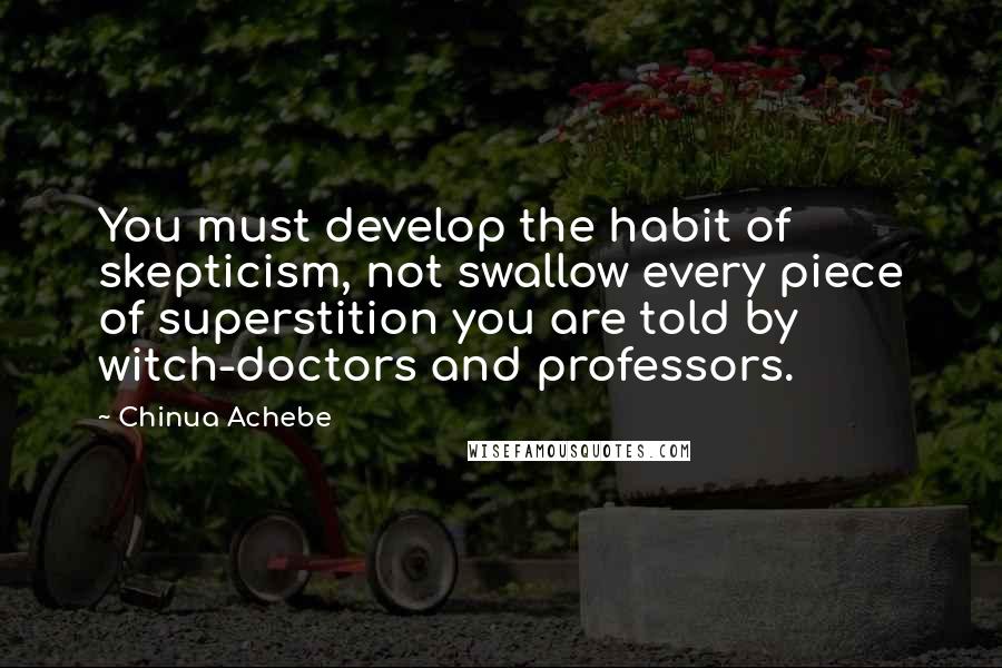 Chinua Achebe Quotes: You must develop the habit of skepticism, not swallow every piece of superstition you are told by witch-doctors and professors.
