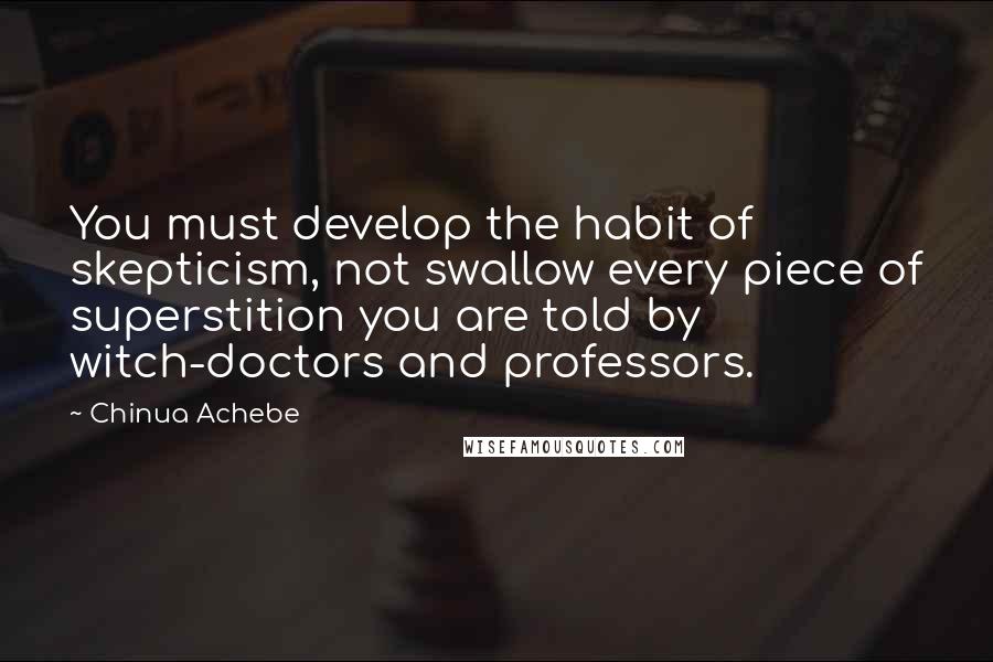 Chinua Achebe Quotes: You must develop the habit of skepticism, not swallow every piece of superstition you are told by witch-doctors and professors.