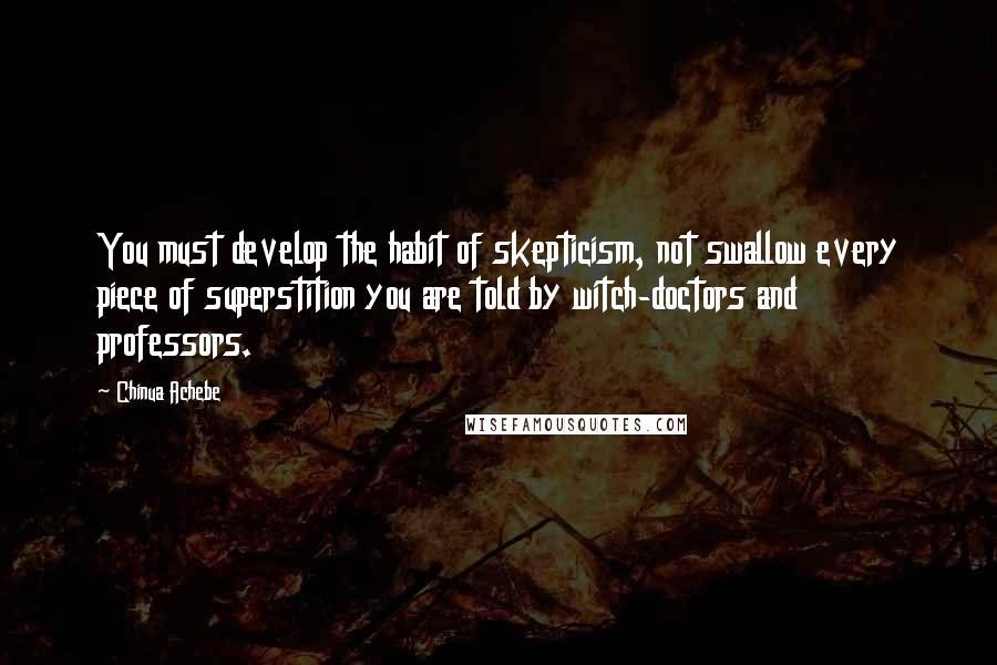 Chinua Achebe Quotes: You must develop the habit of skepticism, not swallow every piece of superstition you are told by witch-doctors and professors.