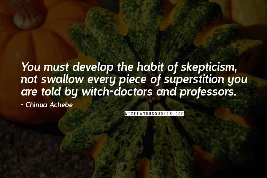 Chinua Achebe Quotes: You must develop the habit of skepticism, not swallow every piece of superstition you are told by witch-doctors and professors.