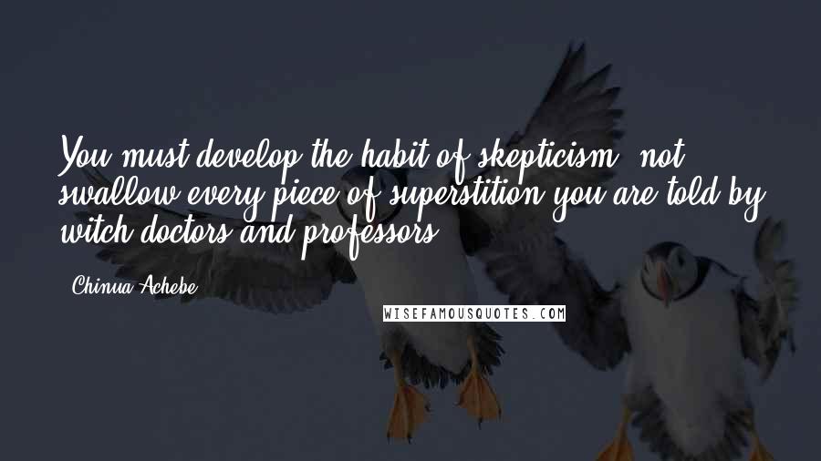 Chinua Achebe Quotes: You must develop the habit of skepticism, not swallow every piece of superstition you are told by witch-doctors and professors.