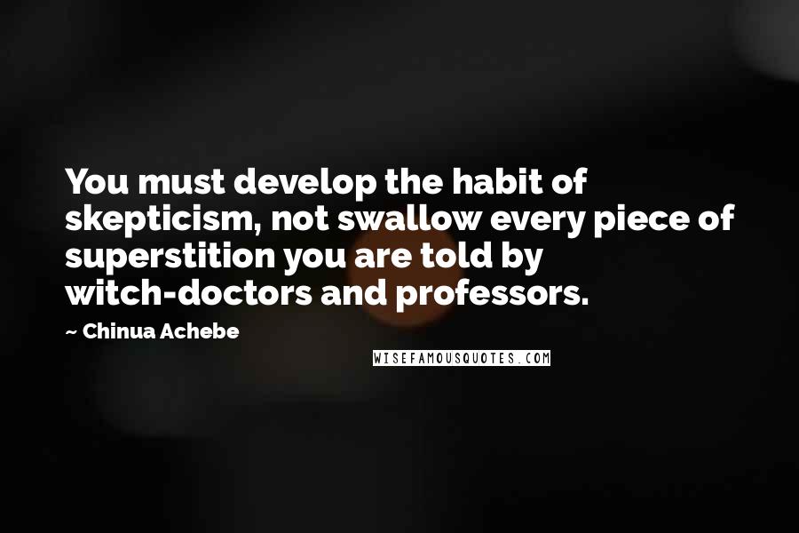 Chinua Achebe Quotes: You must develop the habit of skepticism, not swallow every piece of superstition you are told by witch-doctors and professors.