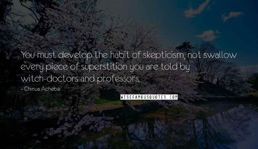 Chinua Achebe Quotes: You must develop the habit of skepticism, not swallow every piece of superstition you are told by witch-doctors and professors.