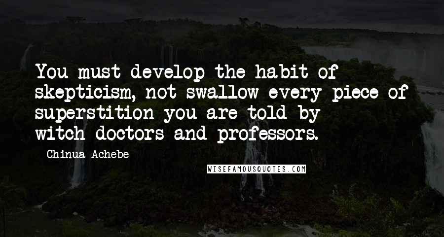 Chinua Achebe Quotes: You must develop the habit of skepticism, not swallow every piece of superstition you are told by witch-doctors and professors.