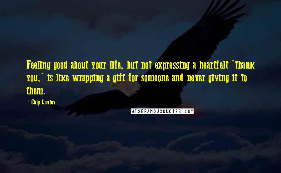 Chip Conley Quotes: Feeling good about your life, but not expressing a heartfelt 'thank you,' is like wrapping a gift for someone and never giving it to them.