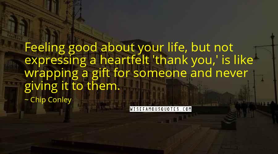 Chip Conley Quotes: Feeling good about your life, but not expressing a heartfelt 'thank you,' is like wrapping a gift for someone and never giving it to them.