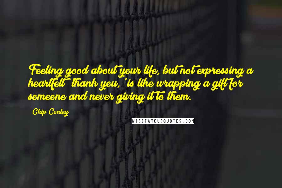 Chip Conley Quotes: Feeling good about your life, but not expressing a heartfelt 'thank you,' is like wrapping a gift for someone and never giving it to them.