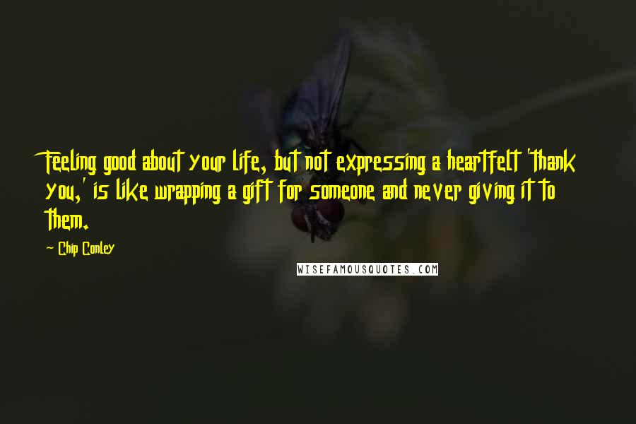 Chip Conley Quotes: Feeling good about your life, but not expressing a heartfelt 'thank you,' is like wrapping a gift for someone and never giving it to them.