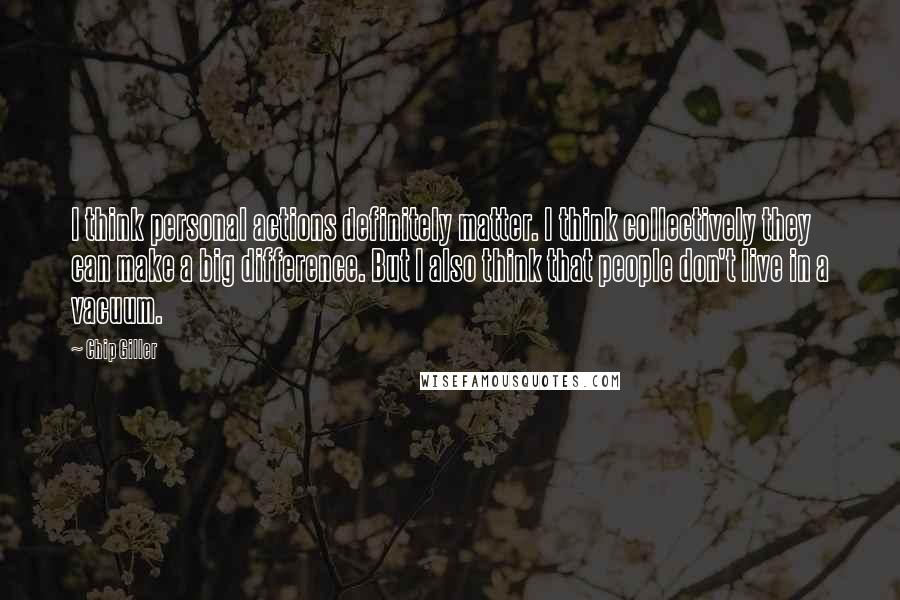 Chip Giller Quotes: I think personal actions definitely matter. I think collectively they can make a big difference. But I also think that people don't live in a vacuum.