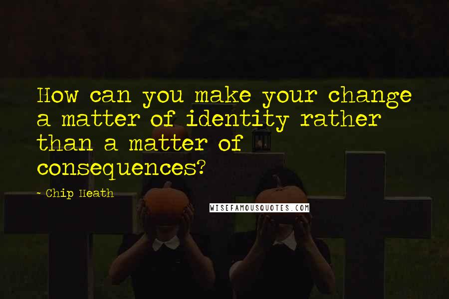 Chip Heath Quotes: How can you make your change a matter of identity rather than a matter of consequences?