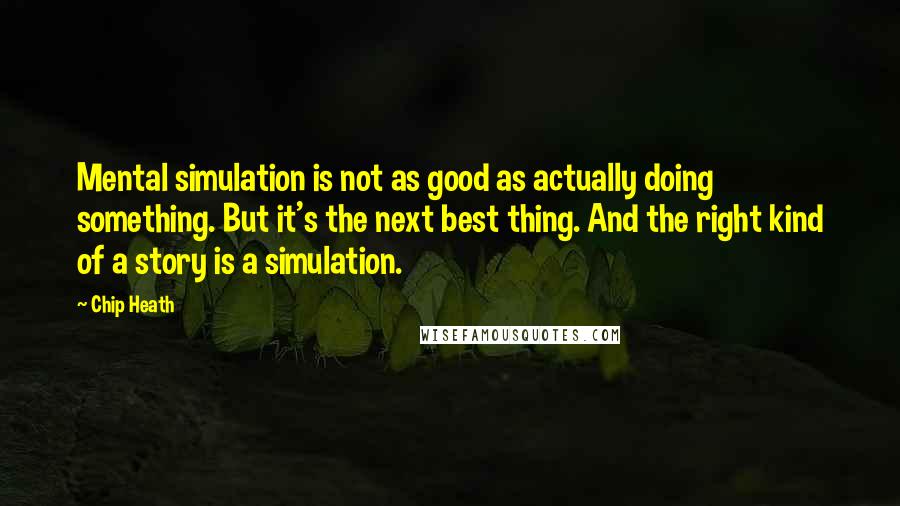 Chip Heath Quotes: Mental simulation is not as good as actually doing something. But it's the next best thing. And the right kind of a story is a simulation.