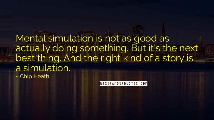 Chip Heath Quotes: Mental simulation is not as good as actually doing something. But it's the next best thing. And the right kind of a story is a simulation.