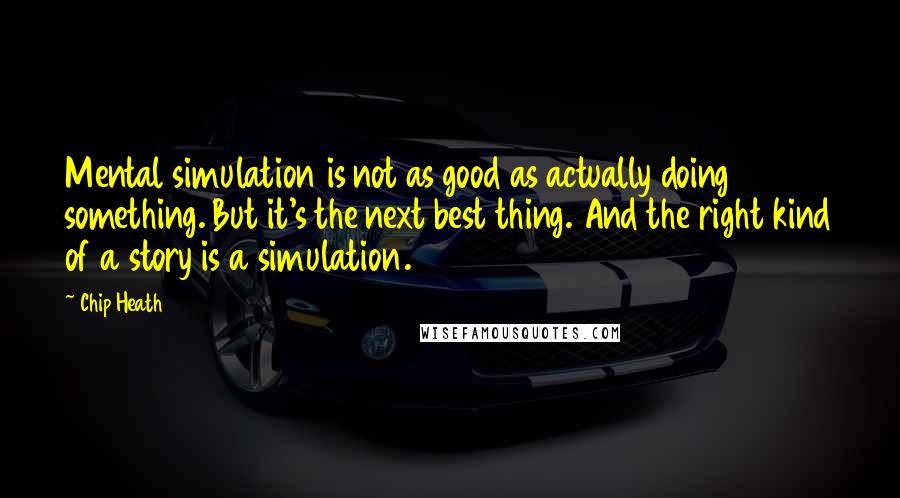 Chip Heath Quotes: Mental simulation is not as good as actually doing something. But it's the next best thing. And the right kind of a story is a simulation.