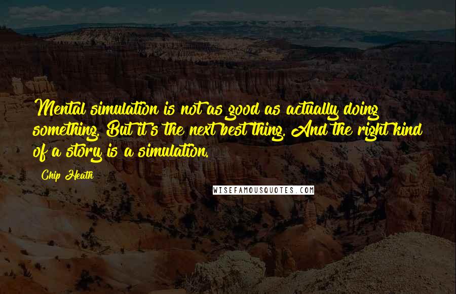 Chip Heath Quotes: Mental simulation is not as good as actually doing something. But it's the next best thing. And the right kind of a story is a simulation.