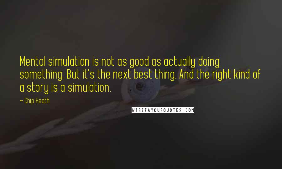 Chip Heath Quotes: Mental simulation is not as good as actually doing something. But it's the next best thing. And the right kind of a story is a simulation.