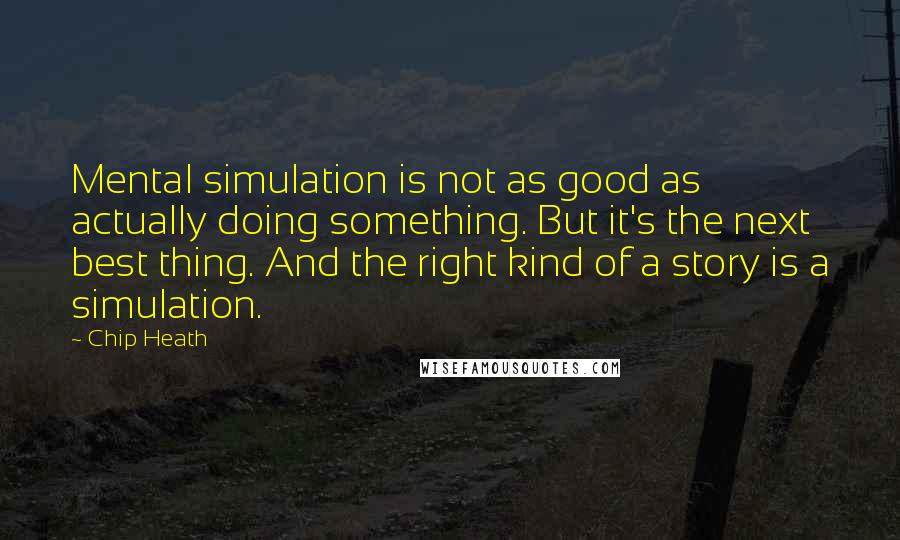 Chip Heath Quotes: Mental simulation is not as good as actually doing something. But it's the next best thing. And the right kind of a story is a simulation.