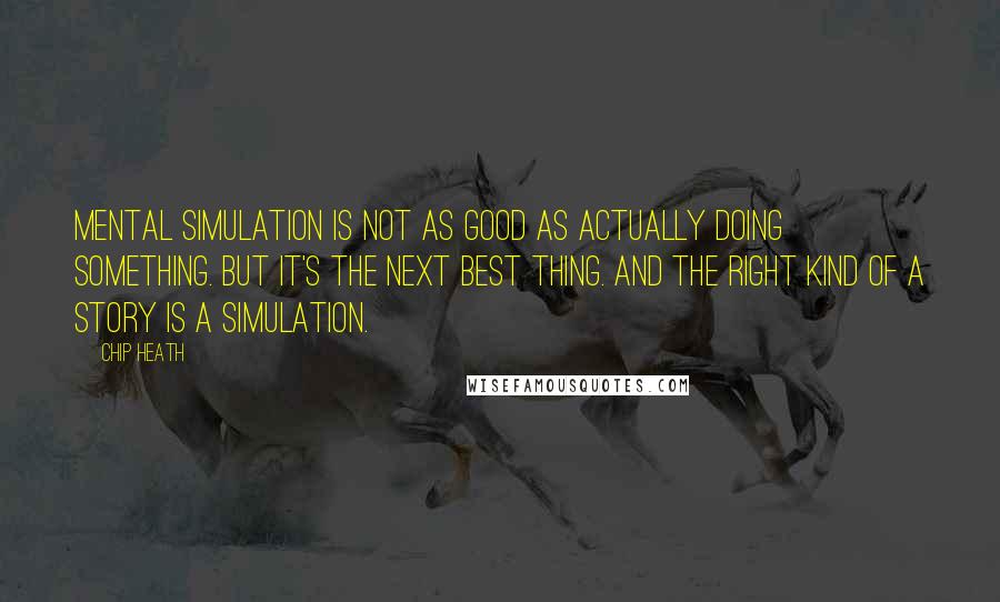 Chip Heath Quotes: Mental simulation is not as good as actually doing something. But it's the next best thing. And the right kind of a story is a simulation.