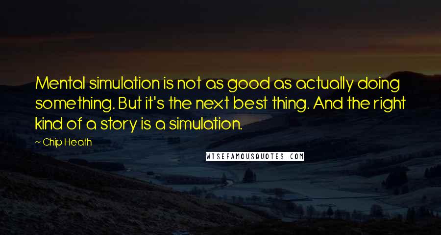 Chip Heath Quotes: Mental simulation is not as good as actually doing something. But it's the next best thing. And the right kind of a story is a simulation.