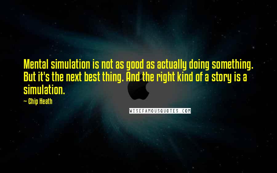 Chip Heath Quotes: Mental simulation is not as good as actually doing something. But it's the next best thing. And the right kind of a story is a simulation.