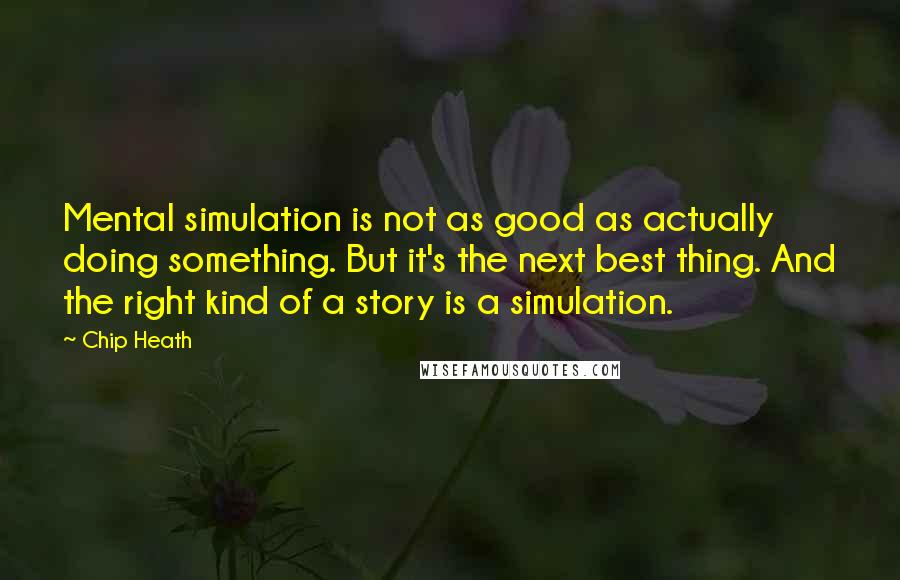 Chip Heath Quotes: Mental simulation is not as good as actually doing something. But it's the next best thing. And the right kind of a story is a simulation.