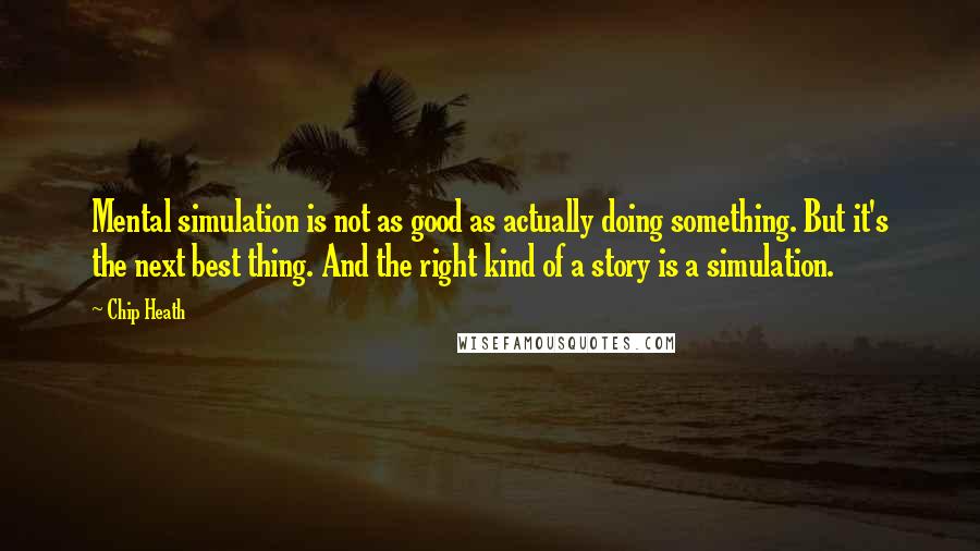 Chip Heath Quotes: Mental simulation is not as good as actually doing something. But it's the next best thing. And the right kind of a story is a simulation.