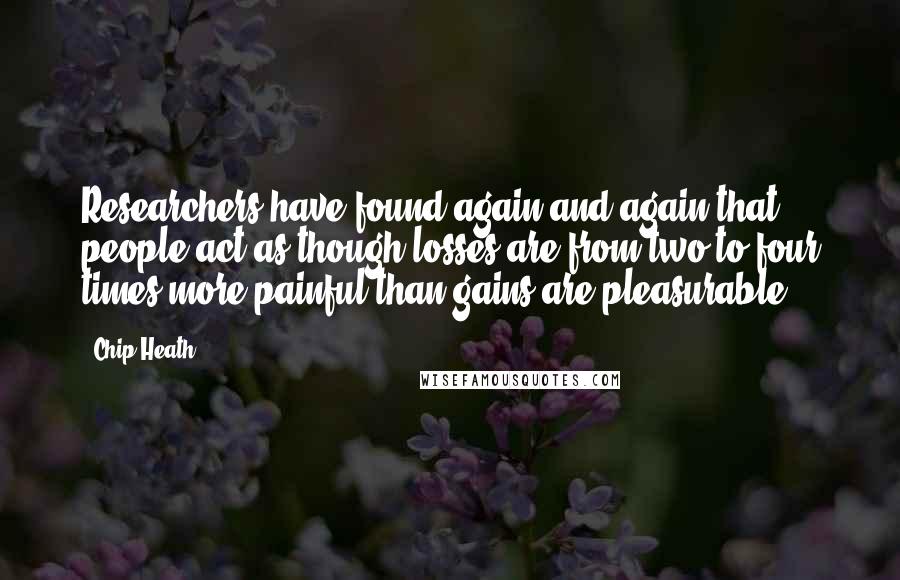 Chip Heath Quotes: Researchers have found again and again that people act as though losses are from two to four times more painful than gains are pleasurable.