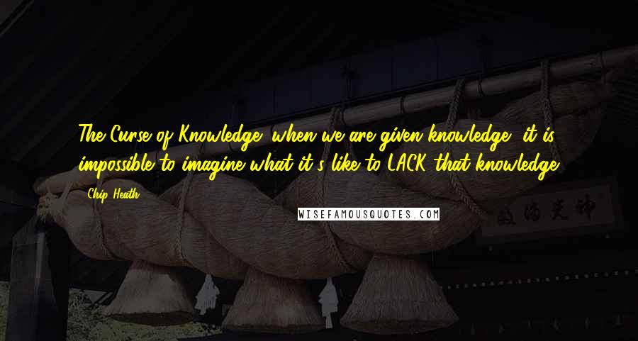 Chip Heath Quotes: The Curse of Knowledge: when we are given knowledge, it is impossible to imagine what it's like to LACK that knowledge.