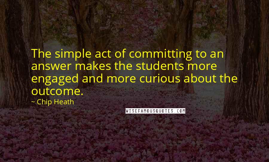 Chip Heath Quotes: The simple act of committing to an answer makes the students more engaged and more curious about the outcome.